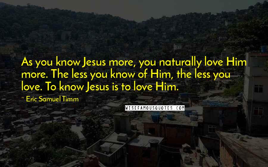 Eric Samuel Timm Quotes: As you know Jesus more, you naturally love Him more. The less you know of Him, the less you love. To know Jesus is to love Him.