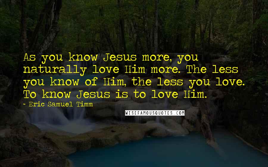 Eric Samuel Timm Quotes: As you know Jesus more, you naturally love Him more. The less you know of Him, the less you love. To know Jesus is to love Him.