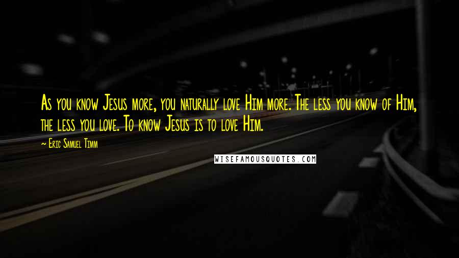 Eric Samuel Timm Quotes: As you know Jesus more, you naturally love Him more. The less you know of Him, the less you love. To know Jesus is to love Him.