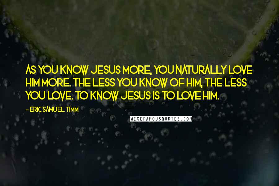 Eric Samuel Timm Quotes: As you know Jesus more, you naturally love Him more. The less you know of Him, the less you love. To know Jesus is to love Him.