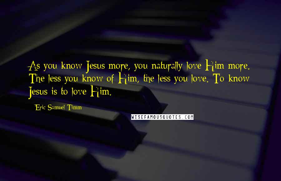 Eric Samuel Timm Quotes: As you know Jesus more, you naturally love Him more. The less you know of Him, the less you love. To know Jesus is to love Him.