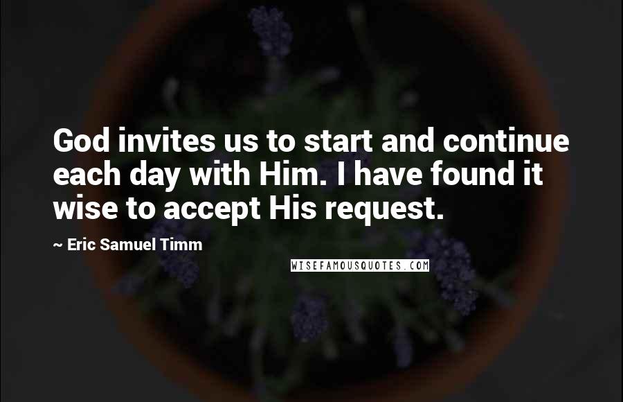 Eric Samuel Timm Quotes: God invites us to start and continue each day with Him. I have found it wise to accept His request.