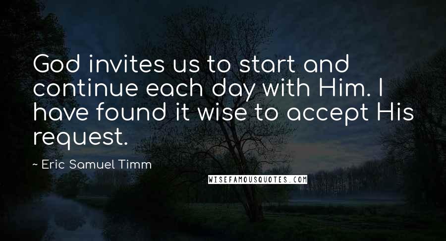 Eric Samuel Timm Quotes: God invites us to start and continue each day with Him. I have found it wise to accept His request.