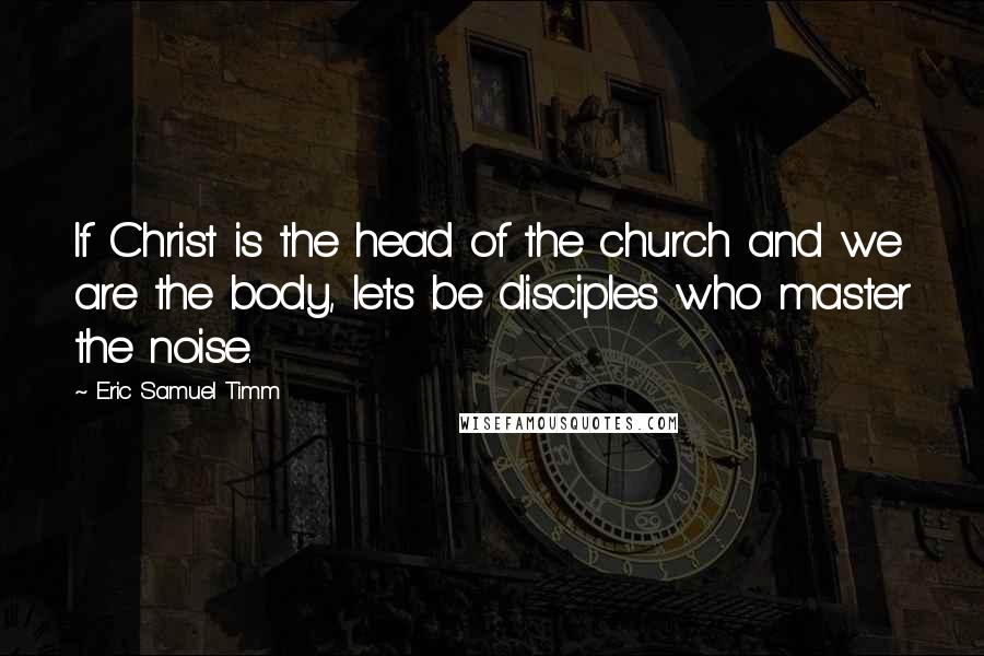 Eric Samuel Timm Quotes: If Christ is the head of the church and we are the body, lets be disciples who master the noise.