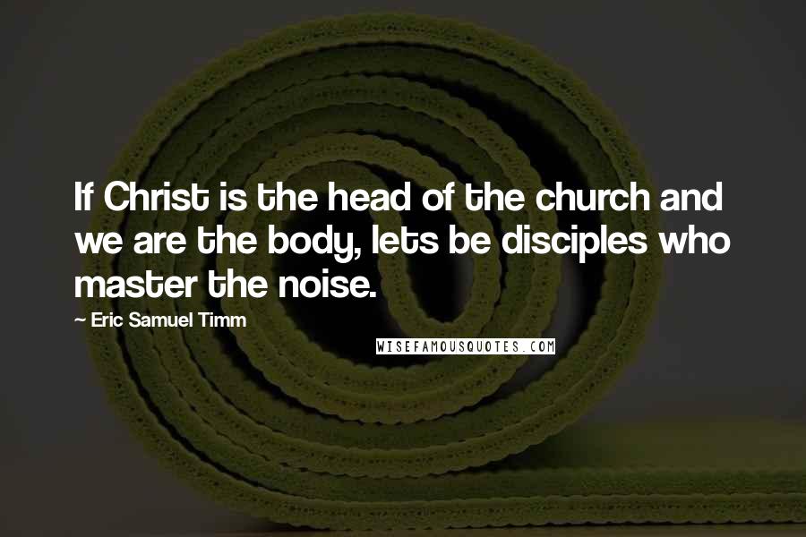 Eric Samuel Timm Quotes: If Christ is the head of the church and we are the body, lets be disciples who master the noise.