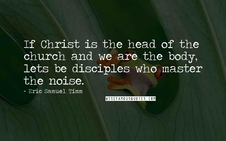Eric Samuel Timm Quotes: If Christ is the head of the church and we are the body, lets be disciples who master the noise.