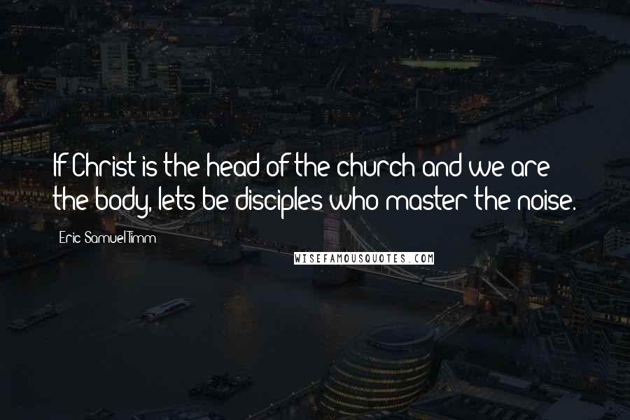 Eric Samuel Timm Quotes: If Christ is the head of the church and we are the body, lets be disciples who master the noise.