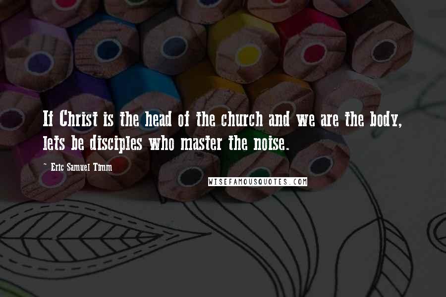 Eric Samuel Timm Quotes: If Christ is the head of the church and we are the body, lets be disciples who master the noise.
