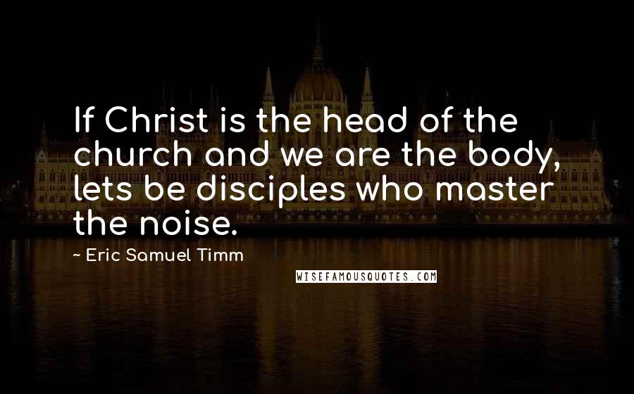 Eric Samuel Timm Quotes: If Christ is the head of the church and we are the body, lets be disciples who master the noise.