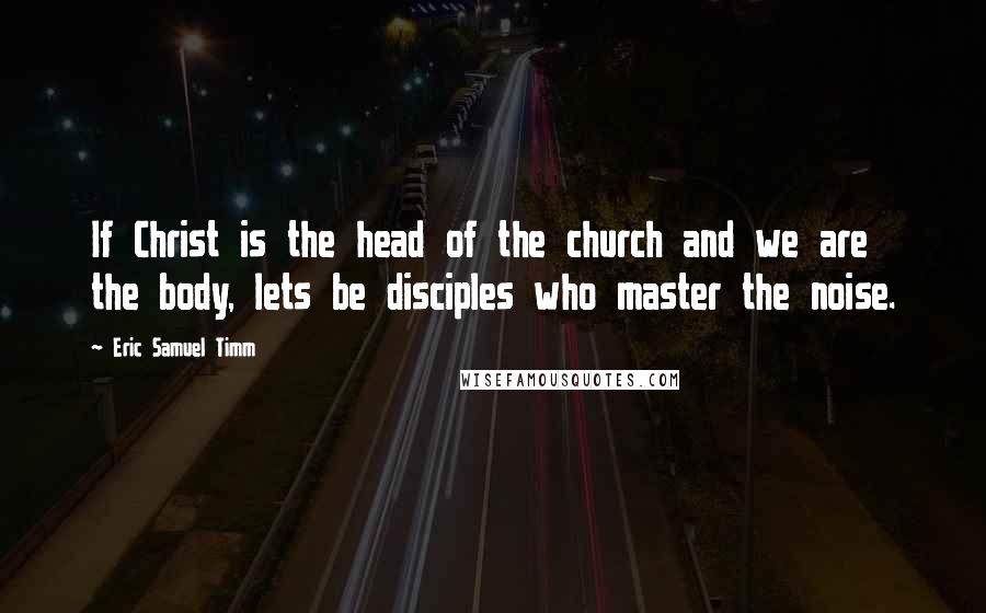 Eric Samuel Timm Quotes: If Christ is the head of the church and we are the body, lets be disciples who master the noise.