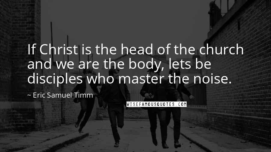 Eric Samuel Timm Quotes: If Christ is the head of the church and we are the body, lets be disciples who master the noise.