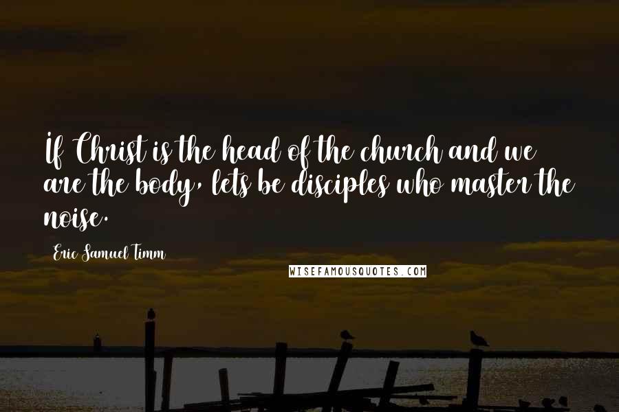 Eric Samuel Timm Quotes: If Christ is the head of the church and we are the body, lets be disciples who master the noise.