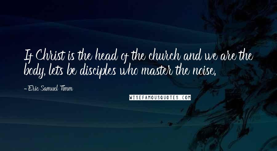 Eric Samuel Timm Quotes: If Christ is the head of the church and we are the body, lets be disciples who master the noise.