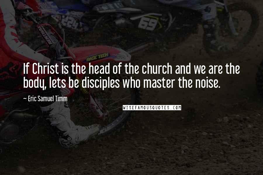 Eric Samuel Timm Quotes: If Christ is the head of the church and we are the body, lets be disciples who master the noise.