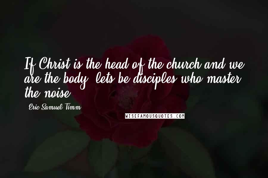 Eric Samuel Timm Quotes: If Christ is the head of the church and we are the body, lets be disciples who master the noise.