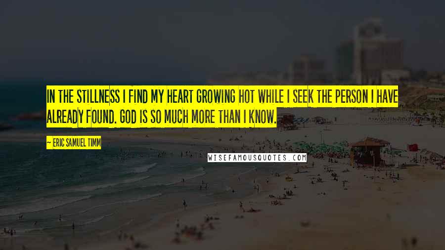 Eric Samuel Timm Quotes: In the stillness I find my heart growing hot while I seek the person I have already found. God is so much more than I know.