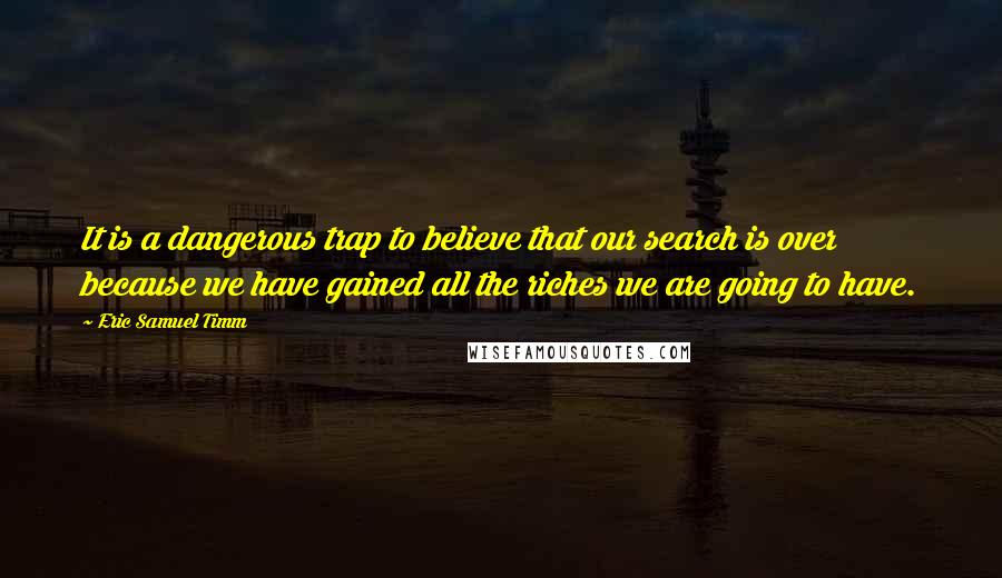 Eric Samuel Timm Quotes: It is a dangerous trap to believe that our search is over because we have gained all the riches we are going to have.