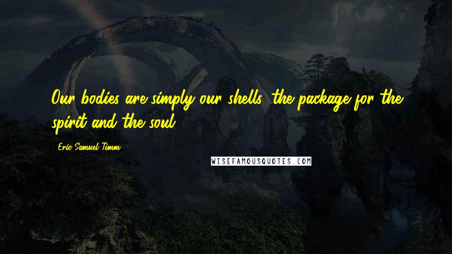 Eric Samuel Timm Quotes: Our bodies are simply our shells, the package for the spirit and the soul.
