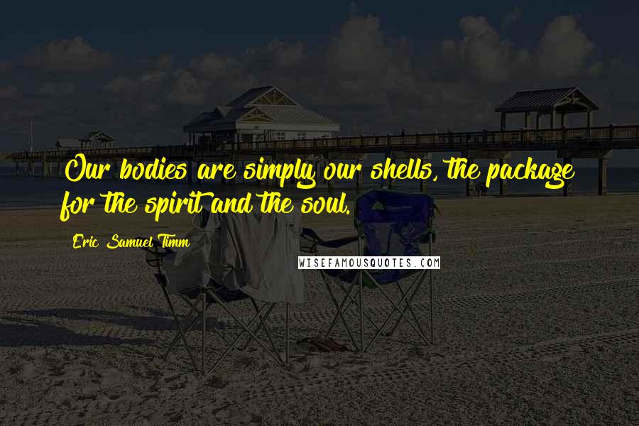 Eric Samuel Timm Quotes: Our bodies are simply our shells, the package for the spirit and the soul.