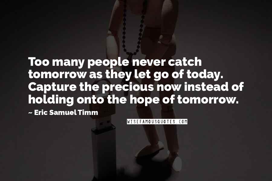 Eric Samuel Timm Quotes: Too many people never catch tomorrow as they let go of today. Capture the precious now instead of holding onto the hope of tomorrow.