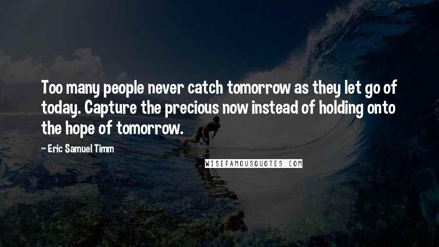 Eric Samuel Timm Quotes: Too many people never catch tomorrow as they let go of today. Capture the precious now instead of holding onto the hope of tomorrow.