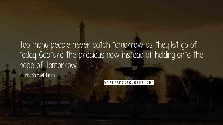 Eric Samuel Timm Quotes: Too many people never catch tomorrow as they let go of today. Capture the precious now instead of holding onto the hope of tomorrow.