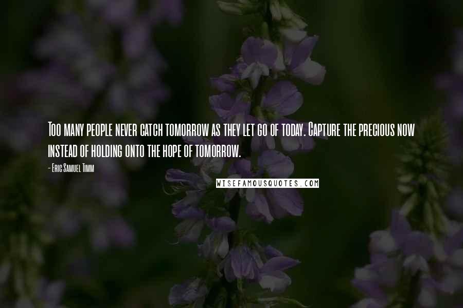 Eric Samuel Timm Quotes: Too many people never catch tomorrow as they let go of today. Capture the precious now instead of holding onto the hope of tomorrow.