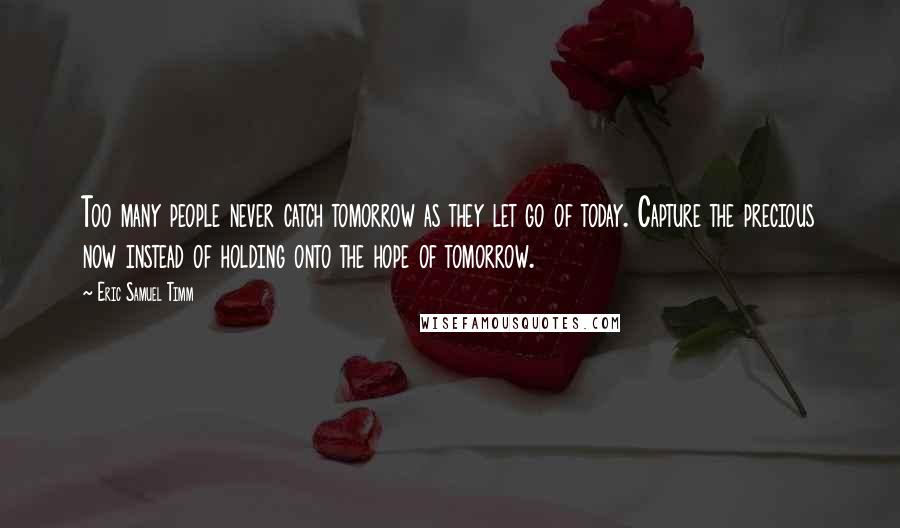 Eric Samuel Timm Quotes: Too many people never catch tomorrow as they let go of today. Capture the precious now instead of holding onto the hope of tomorrow.