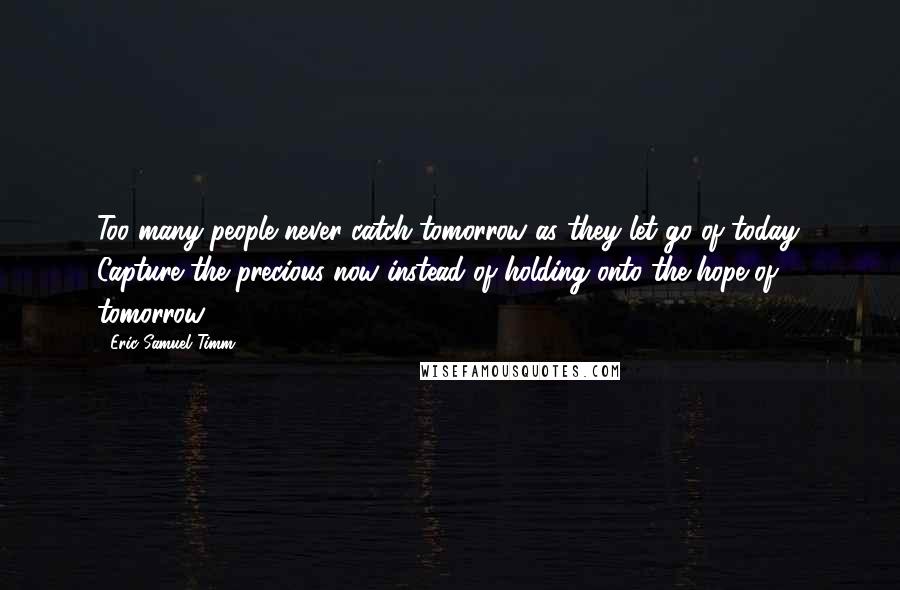 Eric Samuel Timm Quotes: Too many people never catch tomorrow as they let go of today. Capture the precious now instead of holding onto the hope of tomorrow.