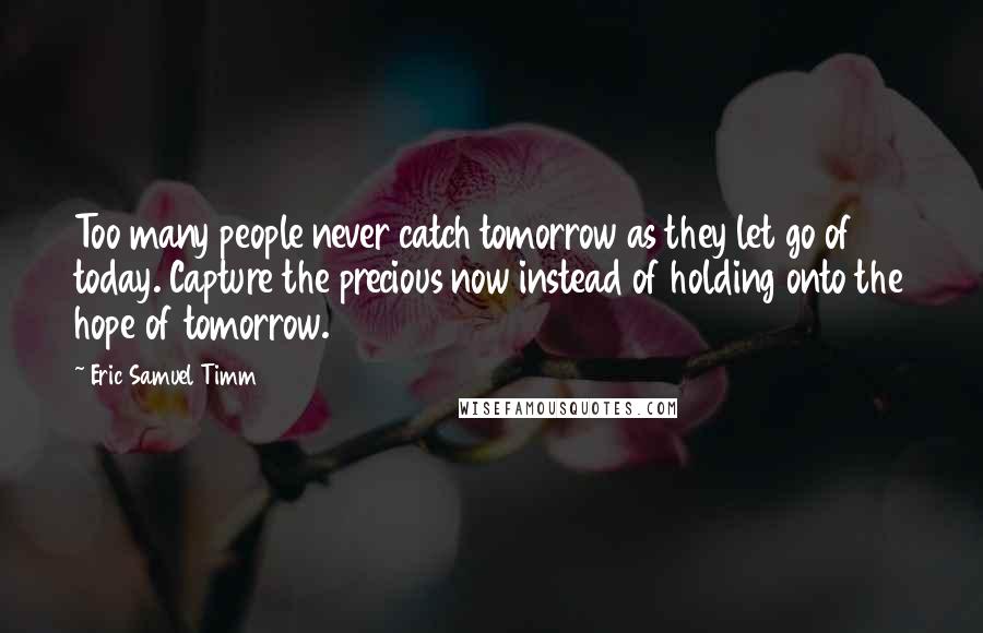 Eric Samuel Timm Quotes: Too many people never catch tomorrow as they let go of today. Capture the precious now instead of holding onto the hope of tomorrow.