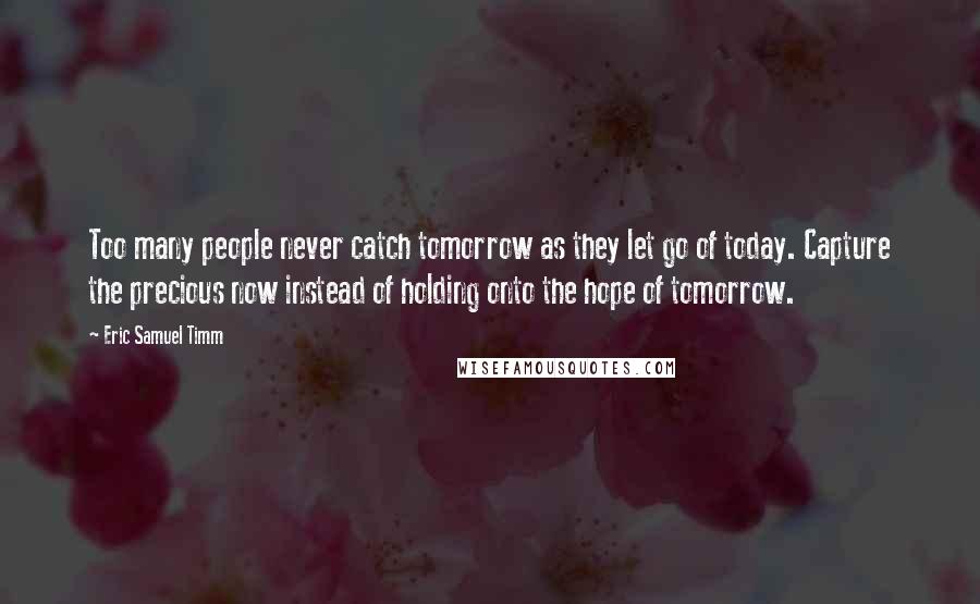 Eric Samuel Timm Quotes: Too many people never catch tomorrow as they let go of today. Capture the precious now instead of holding onto the hope of tomorrow.