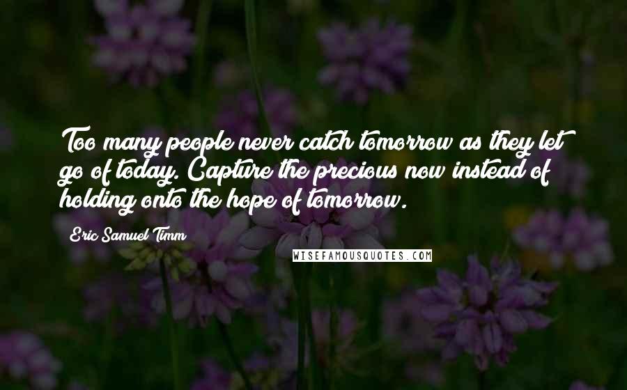 Eric Samuel Timm Quotes: Too many people never catch tomorrow as they let go of today. Capture the precious now instead of holding onto the hope of tomorrow.