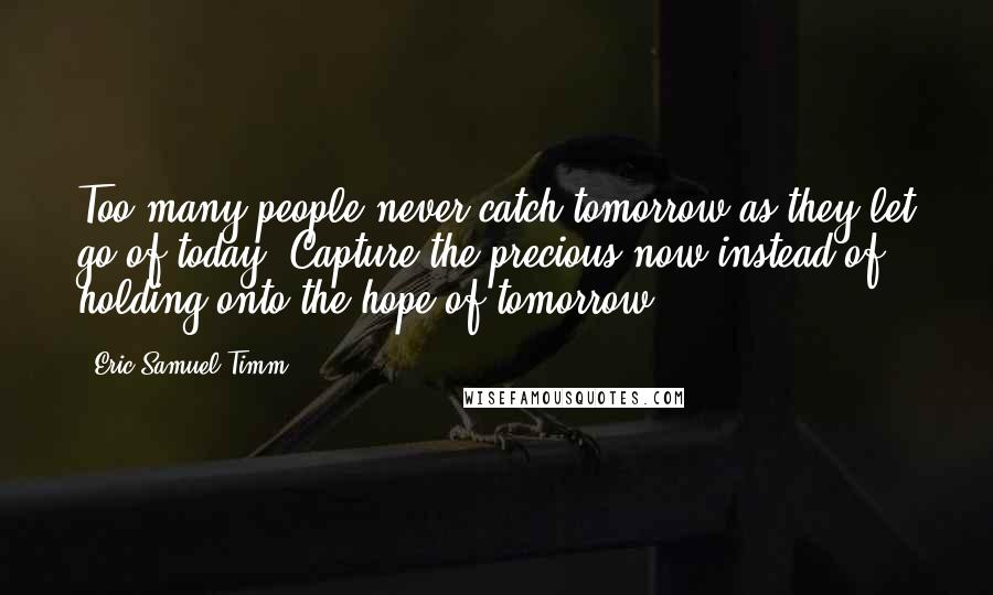 Eric Samuel Timm Quotes: Too many people never catch tomorrow as they let go of today. Capture the precious now instead of holding onto the hope of tomorrow.