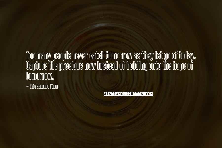 Eric Samuel Timm Quotes: Too many people never catch tomorrow as they let go of today. Capture the precious now instead of holding onto the hope of tomorrow.