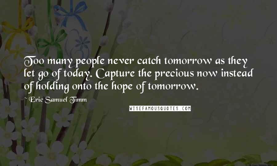 Eric Samuel Timm Quotes: Too many people never catch tomorrow as they let go of today. Capture the precious now instead of holding onto the hope of tomorrow.