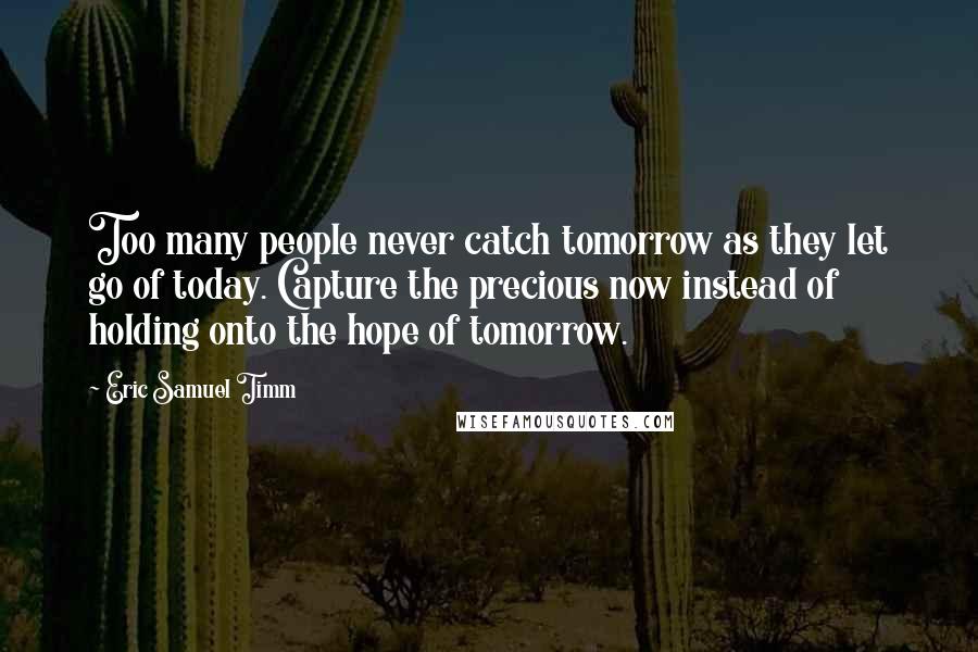 Eric Samuel Timm Quotes: Too many people never catch tomorrow as they let go of today. Capture the precious now instead of holding onto the hope of tomorrow.