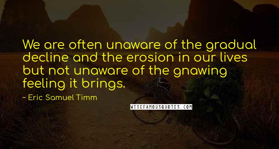 Eric Samuel Timm Quotes: We are often unaware of the gradual decline and the erosion in our lives but not unaware of the gnawing feeling it brings.