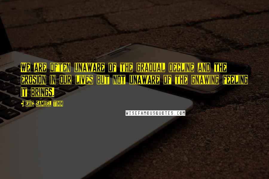 Eric Samuel Timm Quotes: We are often unaware of the gradual decline and the erosion in our lives but not unaware of the gnawing feeling it brings.