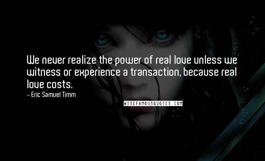 Eric Samuel Timm Quotes: We never realize the power of real love unless we witness or experience a transaction, because real love costs.