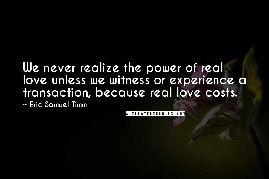 Eric Samuel Timm Quotes: We never realize the power of real love unless we witness or experience a transaction, because real love costs.
