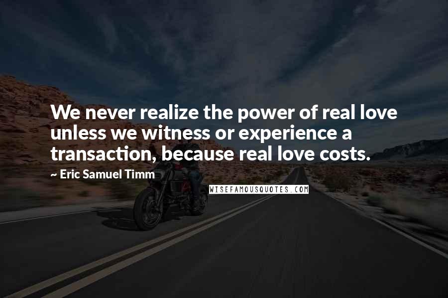 Eric Samuel Timm Quotes: We never realize the power of real love unless we witness or experience a transaction, because real love costs.