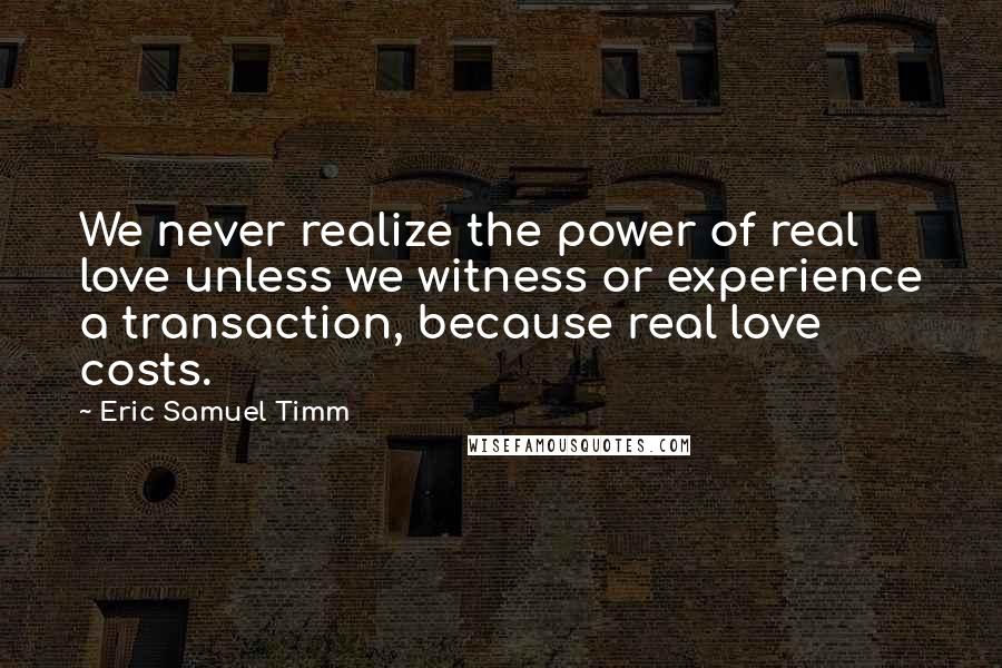 Eric Samuel Timm Quotes: We never realize the power of real love unless we witness or experience a transaction, because real love costs.