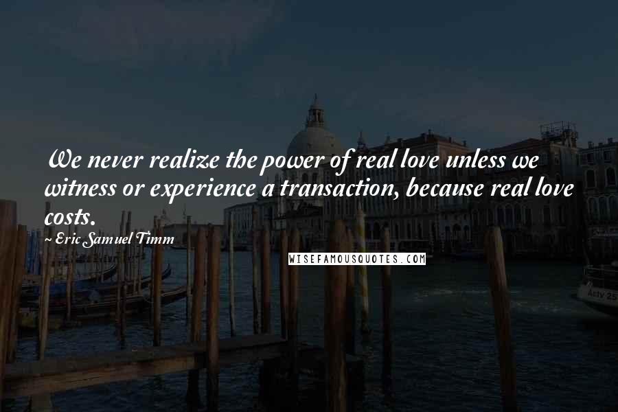 Eric Samuel Timm Quotes: We never realize the power of real love unless we witness or experience a transaction, because real love costs.
