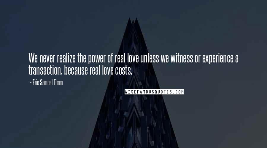 Eric Samuel Timm Quotes: We never realize the power of real love unless we witness or experience a transaction, because real love costs.