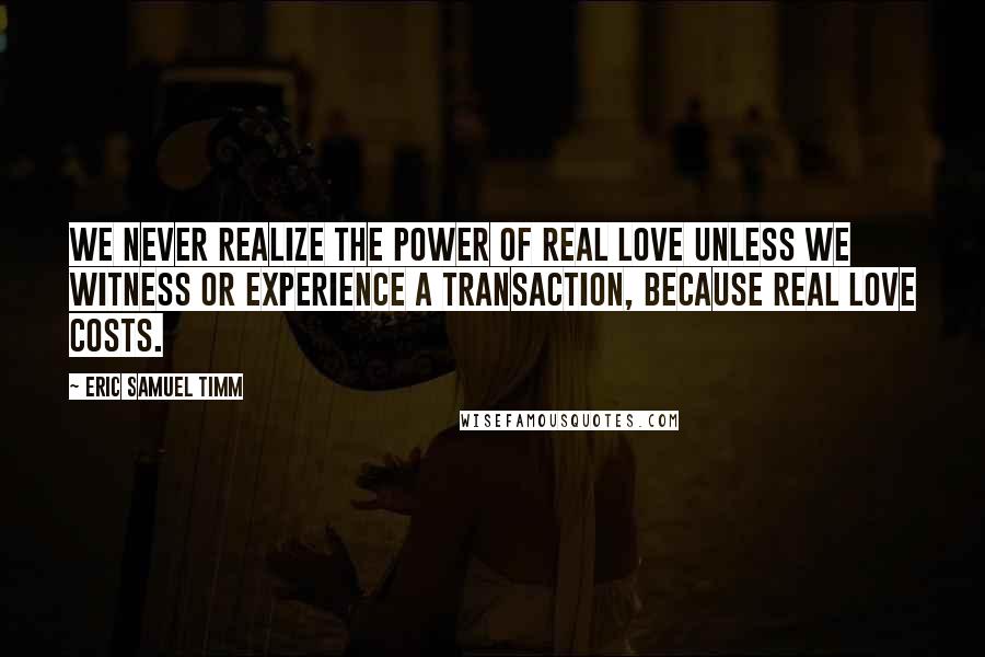 Eric Samuel Timm Quotes: We never realize the power of real love unless we witness or experience a transaction, because real love costs.