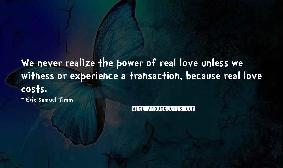 Eric Samuel Timm Quotes: We never realize the power of real love unless we witness or experience a transaction, because real love costs.