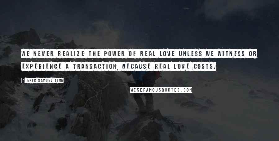 Eric Samuel Timm Quotes: We never realize the power of real love unless we witness or experience a transaction, because real love costs.