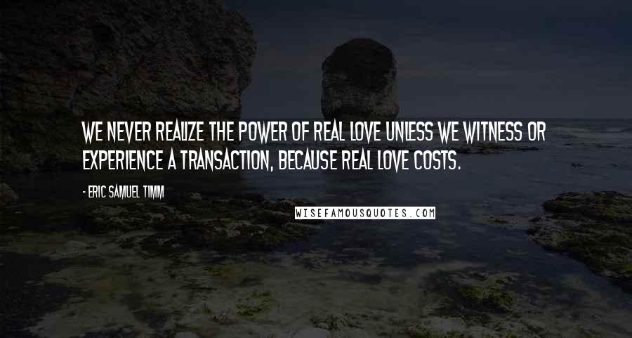 Eric Samuel Timm Quotes: We never realize the power of real love unless we witness or experience a transaction, because real love costs.