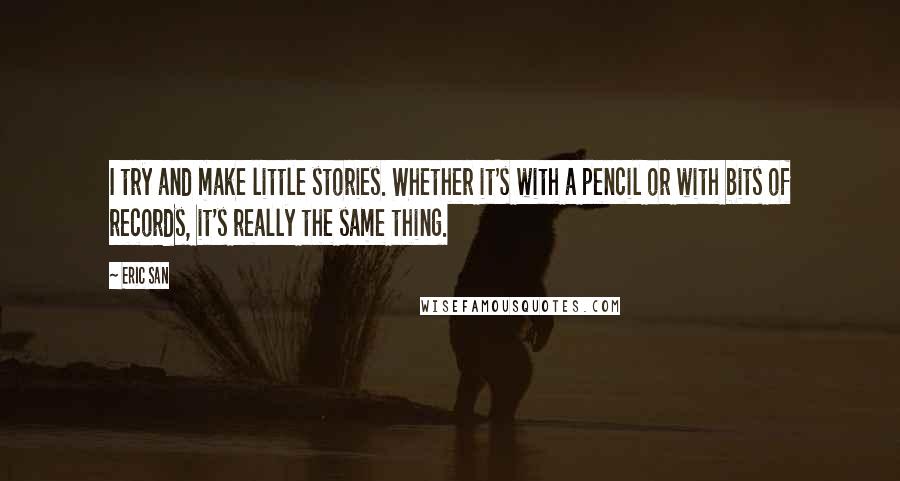 Eric San Quotes: I try and make little stories. Whether it's with a pencil or with bits of records, it's really the same thing.