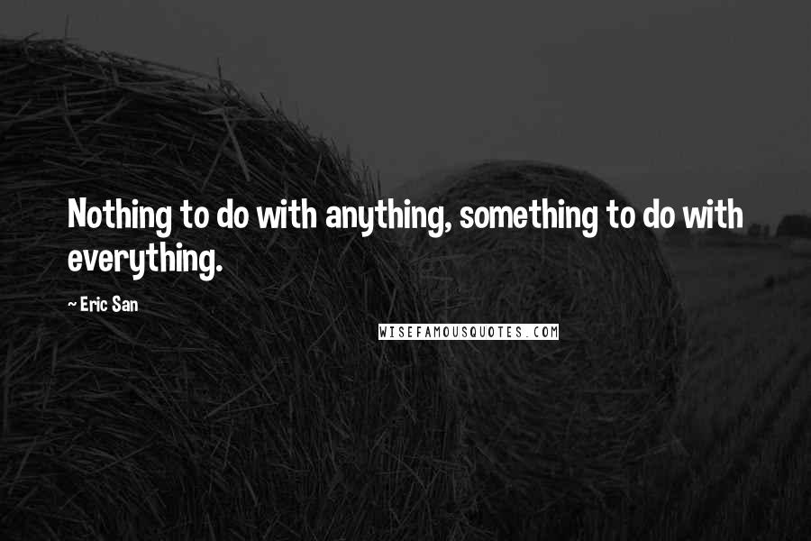 Eric San Quotes: Nothing to do with anything, something to do with everything.